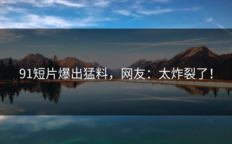 91短片爆出猛料，网友：太炸裂了！