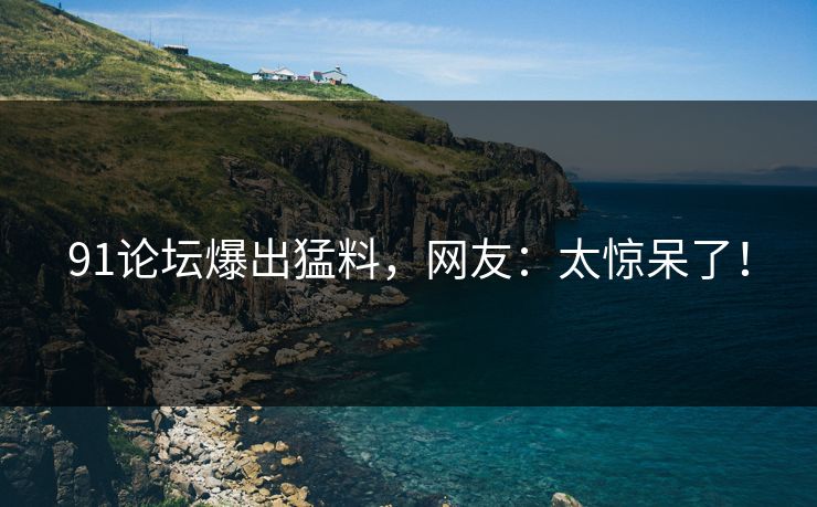 91论坛爆出猛料，网友：太惊呆了！