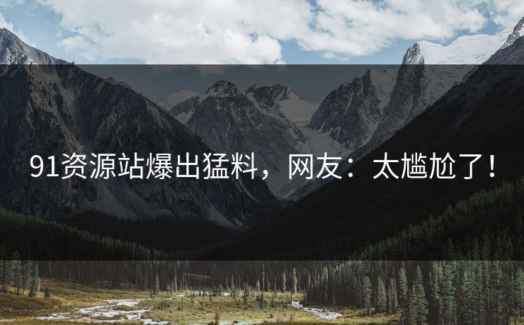 91资源站爆出猛料，网友：太尴尬了！