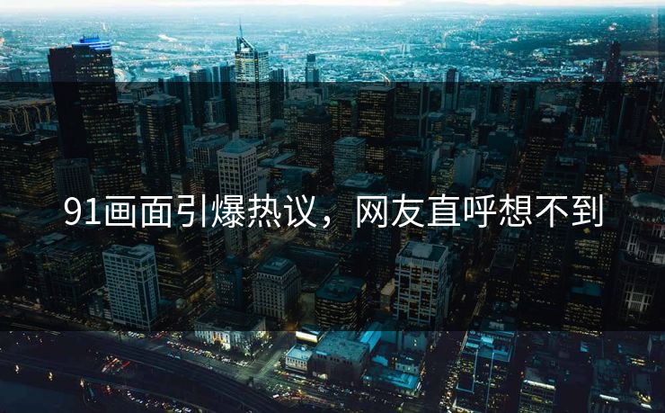 91画面引爆热议，网友直呼想不到