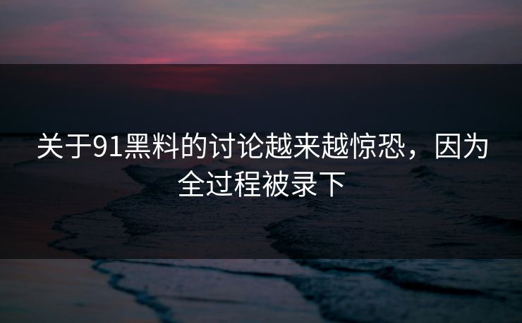 关于91黑料的讨论越来越惊恐,因为全过程被录下 关于91黑料的讨论越来越惊恐,因为全过程被录下