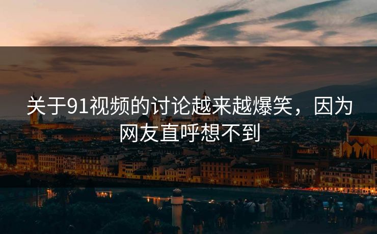 关于91视频的讨论越来越爆笑，因为网友直呼想不到