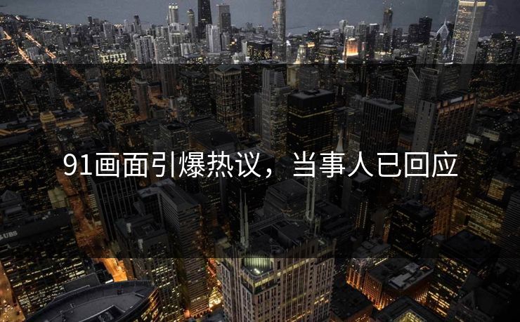 91画面引爆热议，当事人已回应