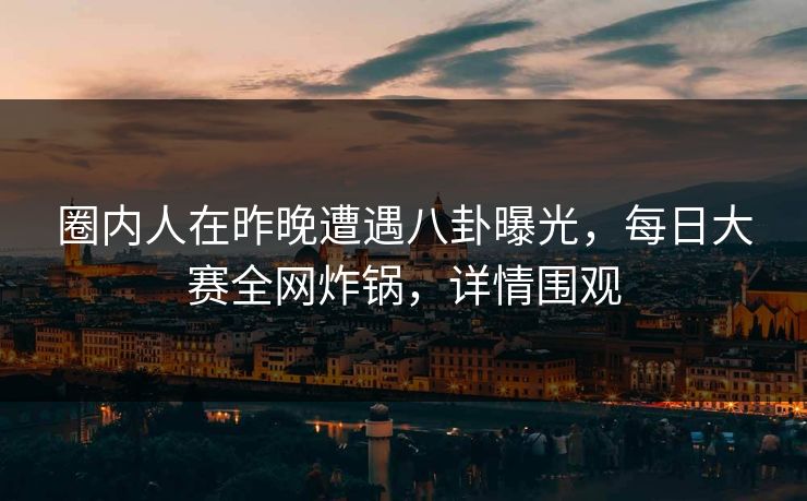 圈内人在昨晚遭遇八卦曝光，每日大赛全网炸锅，详情围观