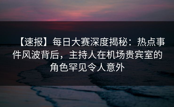 【速报】每日大赛深度揭秘：热点事件风波背后，主持人在机场贵宾室的角色罕见令人意外
