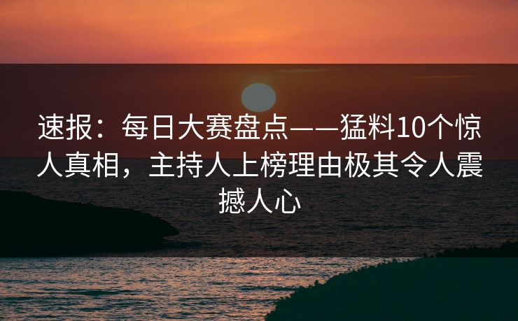 速报：每日大赛盘点——猛料10个惊人真相，主持人上榜理由极其令人震撼人心