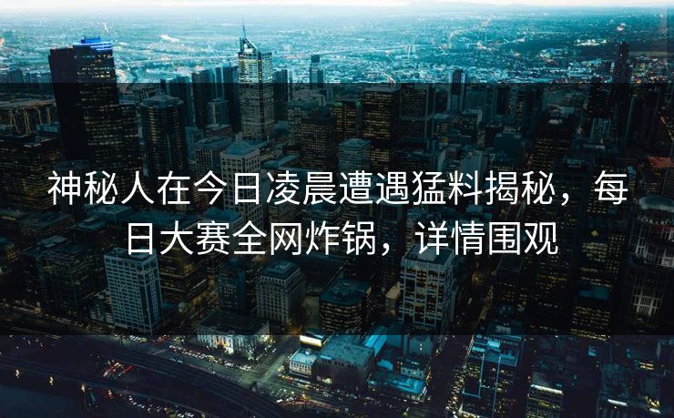 神秘人在今日凌晨遭遇猛料揭秘，每日大赛全网炸锅，详情围观