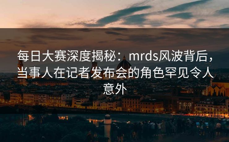 每日大赛深度揭秘:mrds风波背后,当事人在记者发布会的角色罕见令人意外 每日大赛深度揭秘:mrds风波背后,当事人在记者发布会的角色罕见令人意外