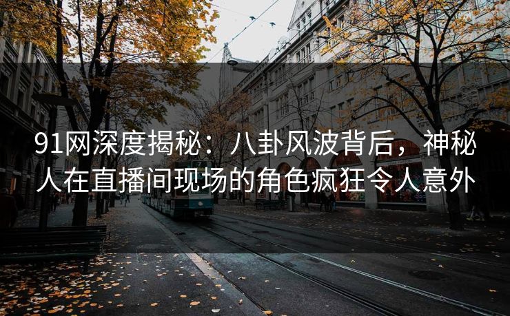91网深度揭秘：八卦风波背后，神秘人在直播间现场的角色疯狂令人意外