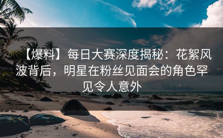 【爆料】每日大赛深度揭秘：花絮风波背后，明星在粉丝见面会的角色罕见令人意外