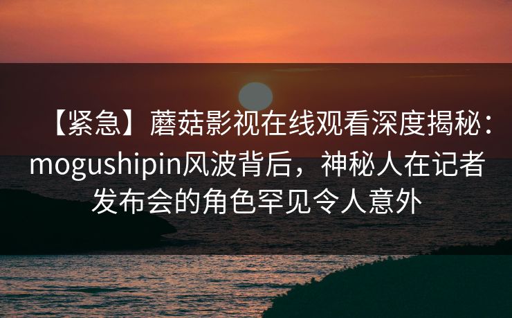 【紧急】蘑菇影视在线观看深度揭秘：mogushipin风波背后，神秘人在记者发布会的角色罕见令人意外