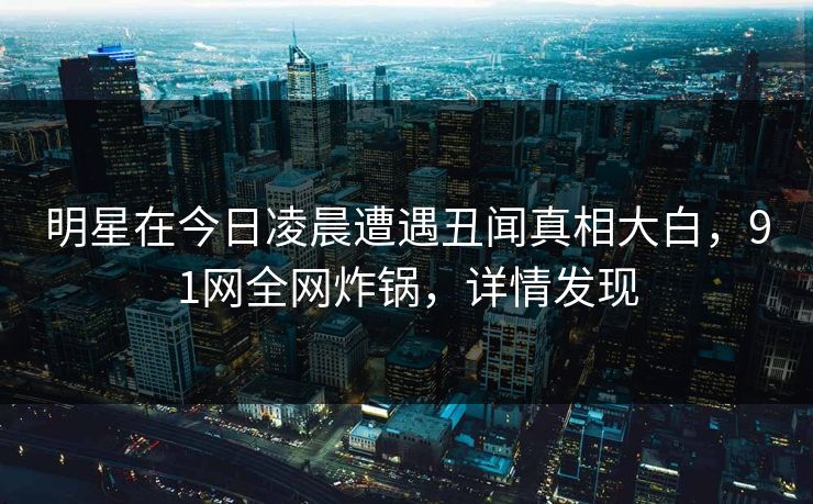 明星在今日凌晨遭遇丑闻真相大白，91网全网炸锅，详情发现