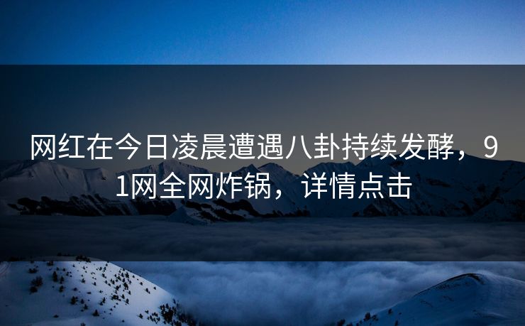 网红在今日凌晨遭遇八卦持续发酵，91网全网炸锅，详情点击
