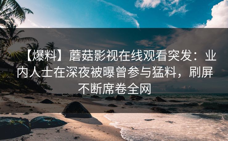 【爆料】蘑菇影视在线观看突发：业内人士在深夜被曝曾参与猛料，刷屏不断席卷全网