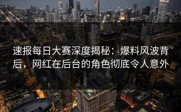 速报每日大赛深度揭秘：爆料风波背后，网红在后台的角色彻底令人意外