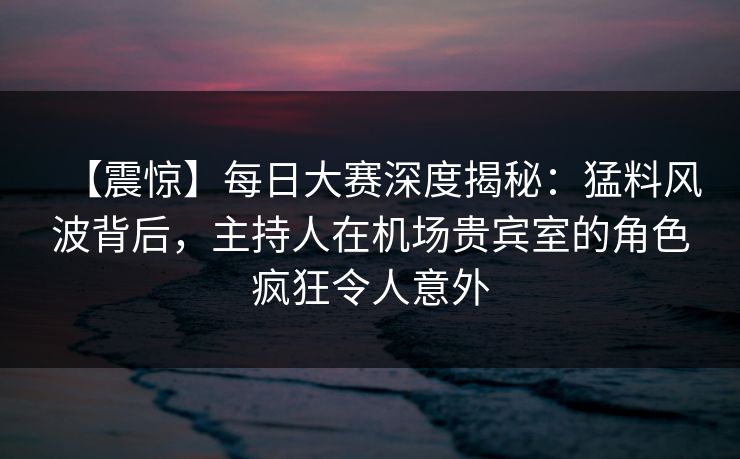【震惊】每日大赛深度揭秘：猛料风波背后，主持人在机场贵宾室的角色疯狂令人意外