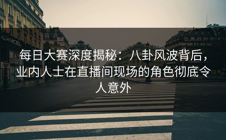 每日大赛深度揭秘：八卦风波背后，业内人士在直播间现场的角色彻底令人意外