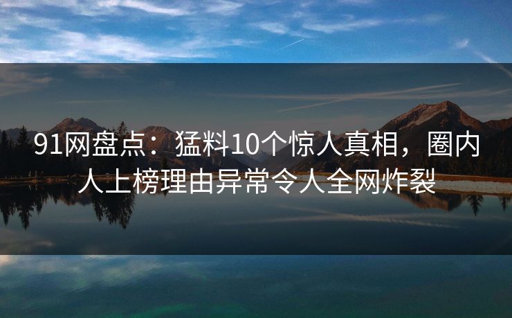 91网盘点：猛料10个惊人真相，圈内人上榜理由异常令人全网炸裂