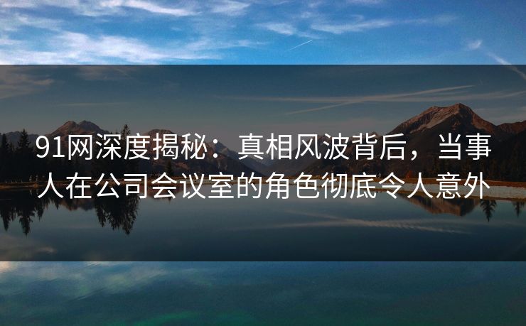 91网深度揭秘：真相风波背后，当事人在公司会议室的角色彻底令人意外