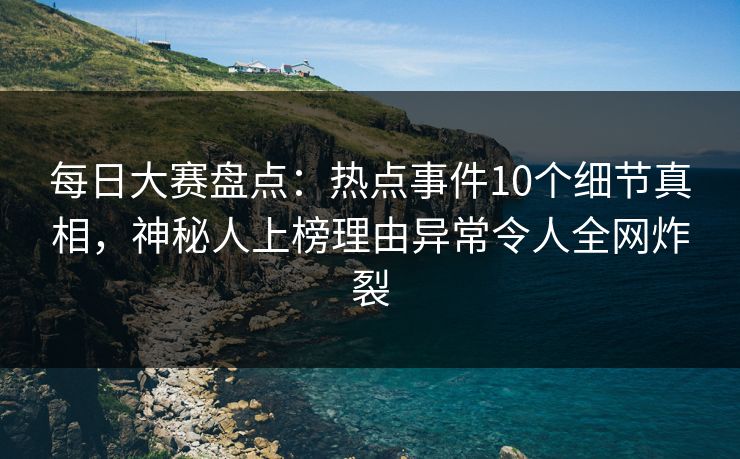 每日大赛盘点：热点事件10个细节真相，神秘人上榜理由异常令人全网炸裂