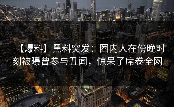 【爆料】黑料突发：圈内人在傍晚时刻被曝曾参与丑闻，惊呆了席卷全网