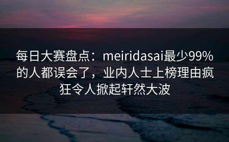 每日大赛盘点：meiridasai最少99%的人都误会了，业内人士上榜理由疯狂令人掀起轩然大波