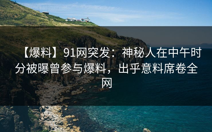 【爆料】91网突发：神秘人在中午时分被曝曾参与爆料，出乎意料席卷全网