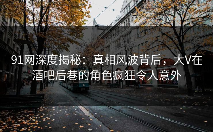 91网深度揭秘：真相风波背后，大V在酒吧后巷的角色疯狂令人意外
