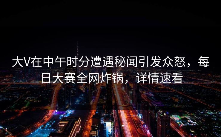 大V在中午时分遭遇秘闻引发众怒，每日大赛全网炸锅，详情速看