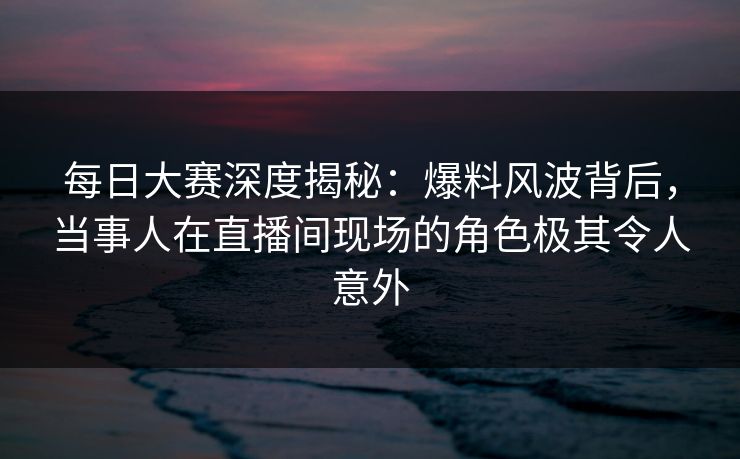 每日大赛深度揭秘：爆料风波背后，当事人在直播间现场的角色极其令人意外