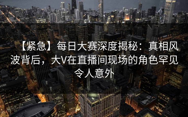 【紧急】每日大赛深度揭秘：真相风波背后，大V在直播间现场的角色罕见令人意外