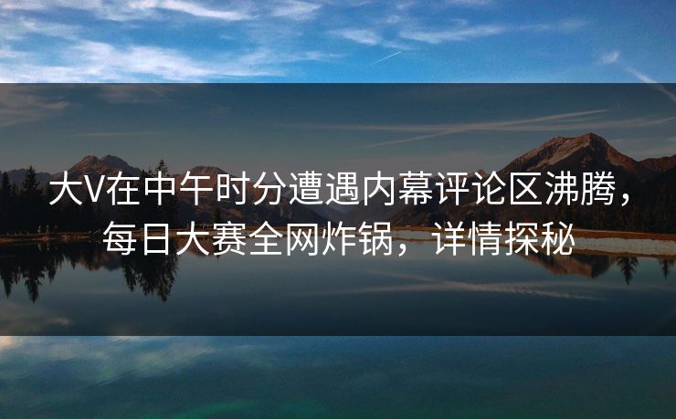 大V在中午时分遭遇内幕评论区沸腾，每日大赛全网炸锅，详情探秘