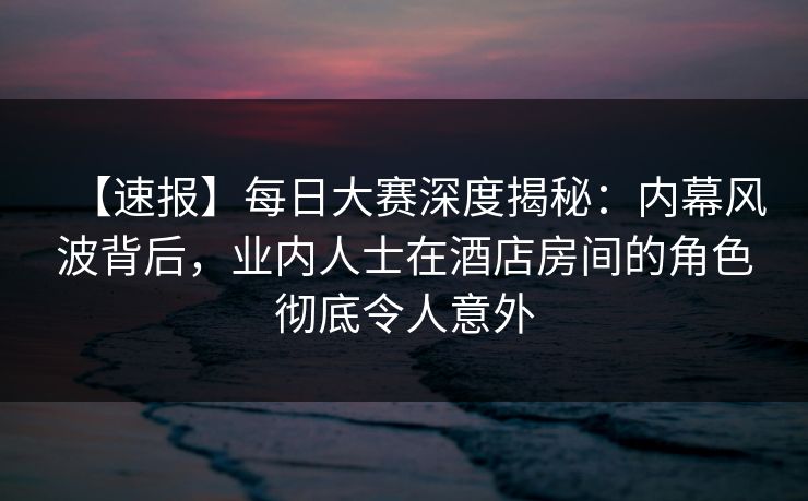 【速报】每日大赛深度揭秘：内幕风波背后，业内人士在酒店房间的角色彻底令人意外