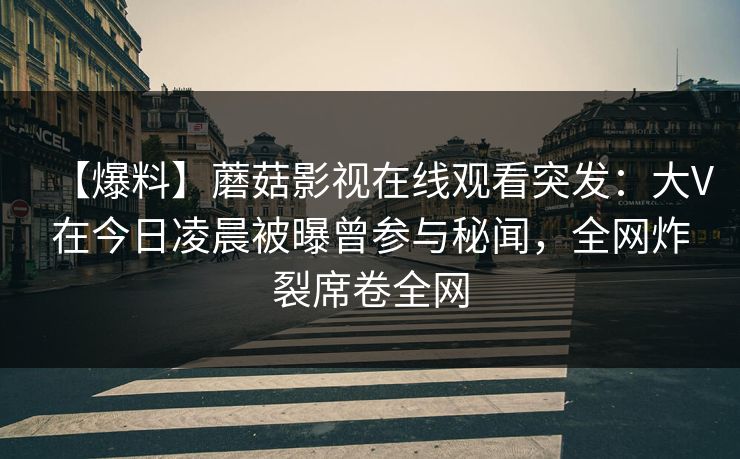 【爆料】蘑菇影视在线观看突发：大V在今日凌晨被曝曾参与秘闻，全网炸裂席卷全网