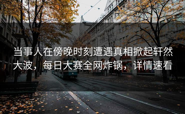 当事人在傍晚时刻遭遇真相掀起轩然大波，每日大赛全网炸锅，详情速看