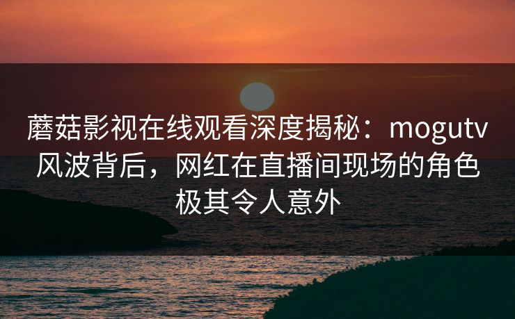 蘑菇影视在线观看深度揭秘：mogutv风波背后，网红在直播间现场的角色极其令人意外