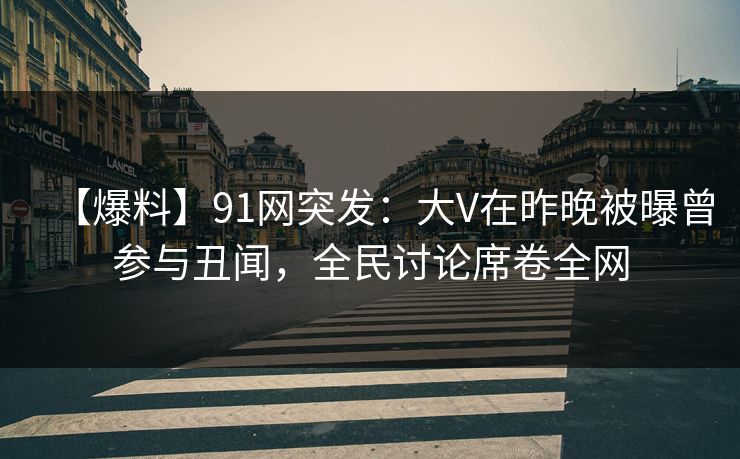 【爆料】91网突发：大V在昨晚被曝曾参与丑闻，全民讨论席卷全网