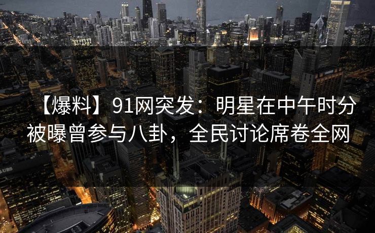 【爆料】91网突发：明星在中午时分被曝曾参与八卦，全民讨论席卷全网
