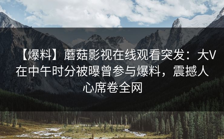 【爆料】蘑菇影视在线观看突发：大V在中午时分被曝曾参与爆料，震撼人心席卷全网