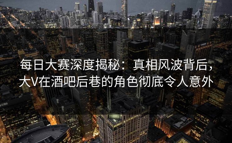 每日大赛深度揭秘：真相风波背后，大V在酒吧后巷的角色彻底令人意外