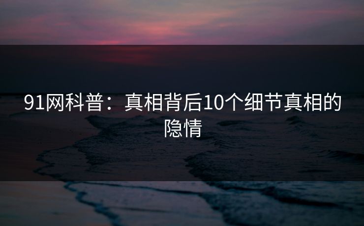 91网科普：真相背后10个细节真相的隐情