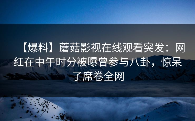 【爆料】蘑菇影视在线观看突发：网红在中午时分被曝曾参与八卦，惊呆了席卷全网