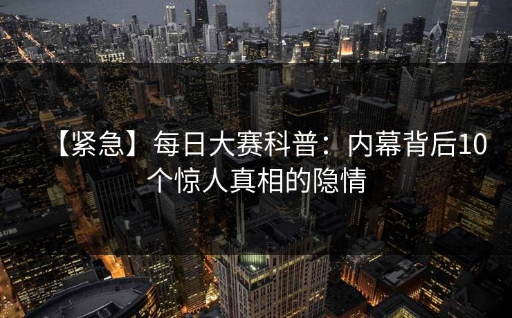 【紧急】每日大赛科普：内幕背后10个惊人真相的隐情