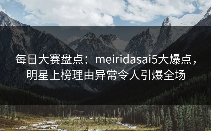 每日大赛盘点:meiridasai5大爆点,明星上榜理由异常令人引爆全场 每日大赛盘点:meiridasai5大爆点,明星上榜理由异常令人引爆全场
