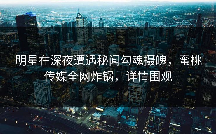 明星在深夜遭遇秘闻勾魂摄魄，蜜桃传媒全网炸锅，详情围观