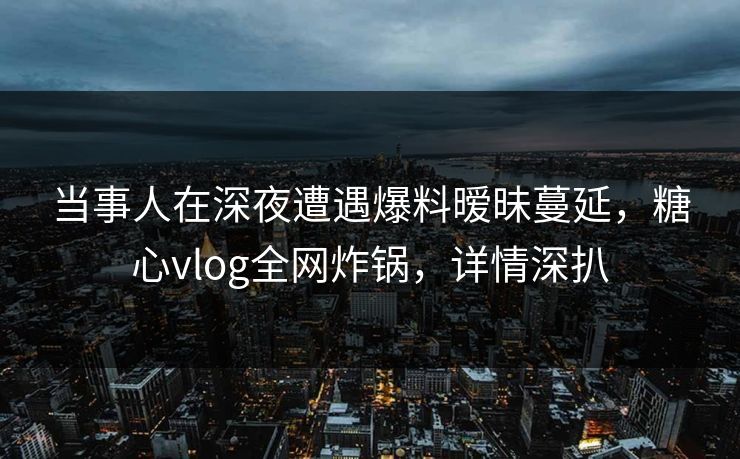 当事人在深夜遭遇爆料暧昧蔓延,糖心vlog全网炸锅,详情深扒 当事人在深夜遭遇爆料暧昧蔓延,糖心vlog全网炸锅,详情深扒