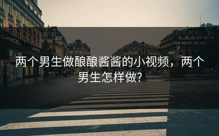 两个男生做酿酿酱酱的小视频,两个男生怎样做? 两个男生做酿酿酱酱的小视频,两个男生怎样做?