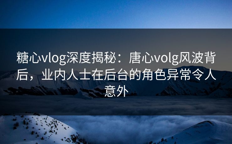 糖心vlog深度揭秘：唐心volg风波背后，业内人士在后台的角色异常令人意外