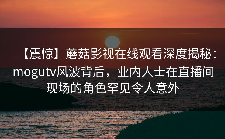 【震惊】蘑菇影视在线观看深度揭秘：mogutv风波背后，业内人士在直播间现场的角色罕见令人意外