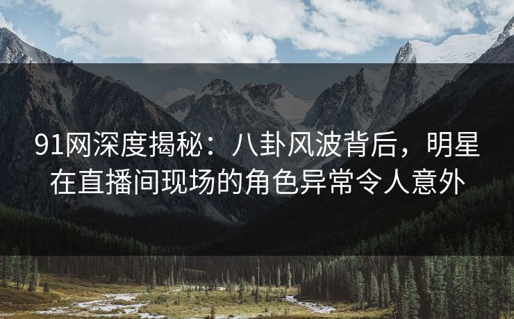 91网深度揭秘:八卦风波背后,明星在直播间现场的角色异常令人意外 91网深度揭秘:八卦风波背后,明星在直播间现场的角色异常令人意外